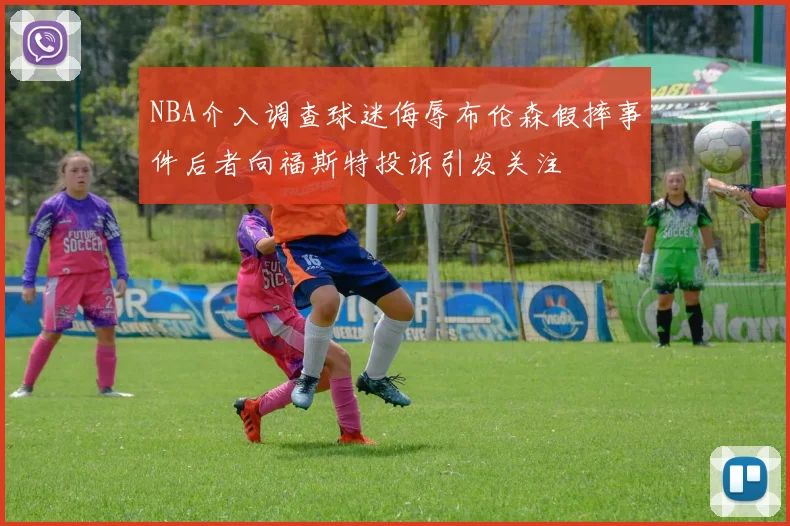 NBA介入调查球迷侮辱布伦森假摔事件后者向福斯特投诉引发关注