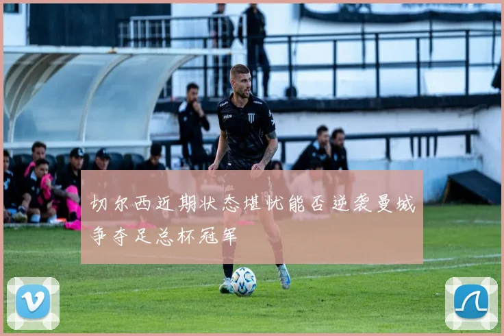 切尔西近期状态堪忧能否逆袭曼城争夺足总杯冠军