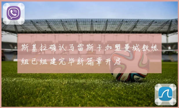 斯基拉确认马雷斯卡加盟曼城教练组已组建完毕新篇章开启