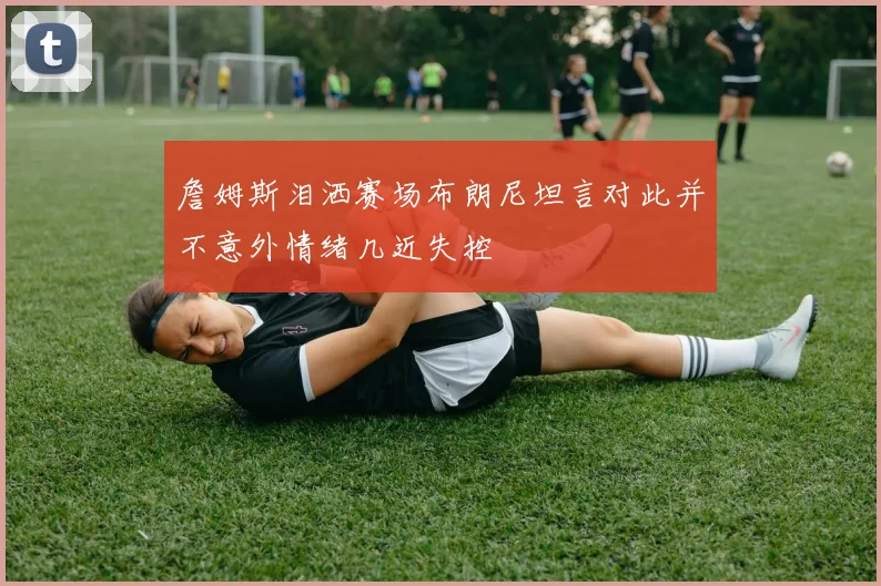 詹姆斯泪洒赛场布朗尼坦言对此并不意外情绪几近失控