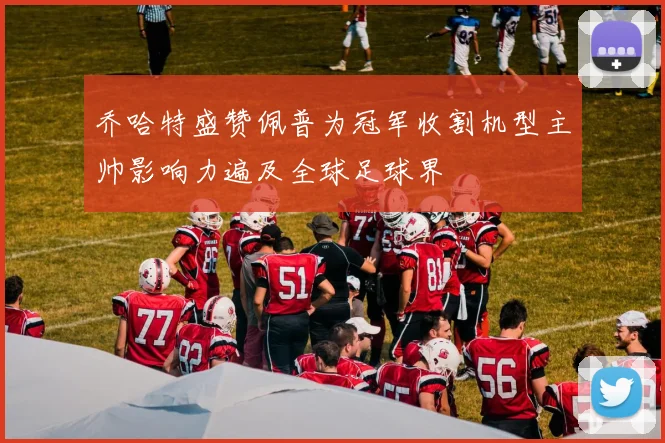 乔哈特盛赞佩普为冠军收割机型主帅影响力遍及全球足球界