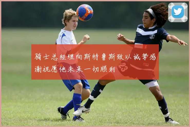骑士总经理向斯特鲁斯致以诚挚感谢祝愿他未来一切顺利