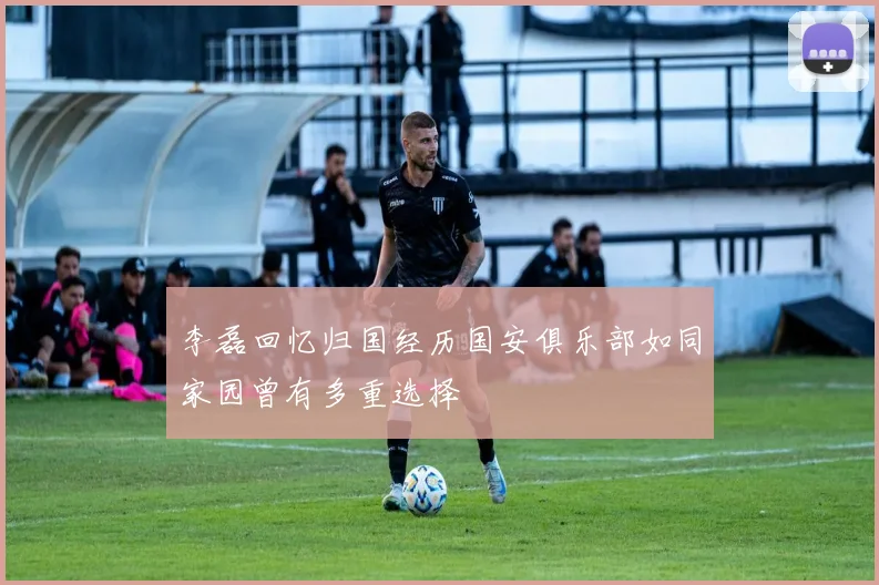 李磊回忆归国经历国安俱乐部如同家园曾有多重选择