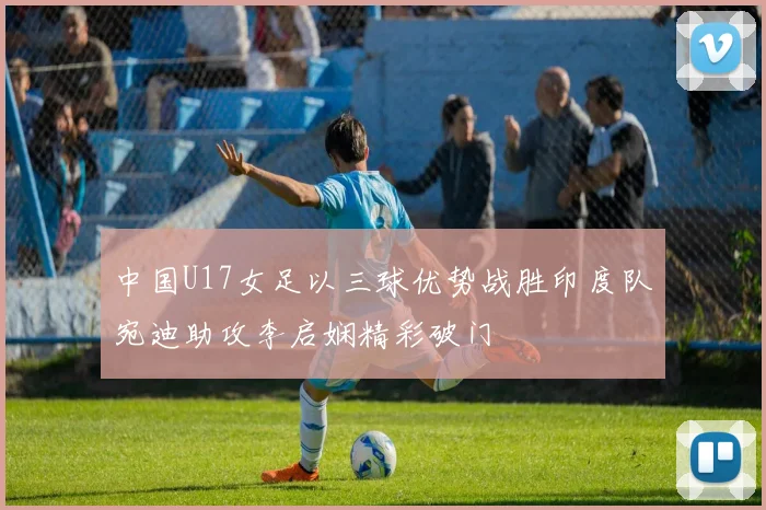 中国U17女足以三球优势战胜印度队宛迪助攻李启娴精彩破门
