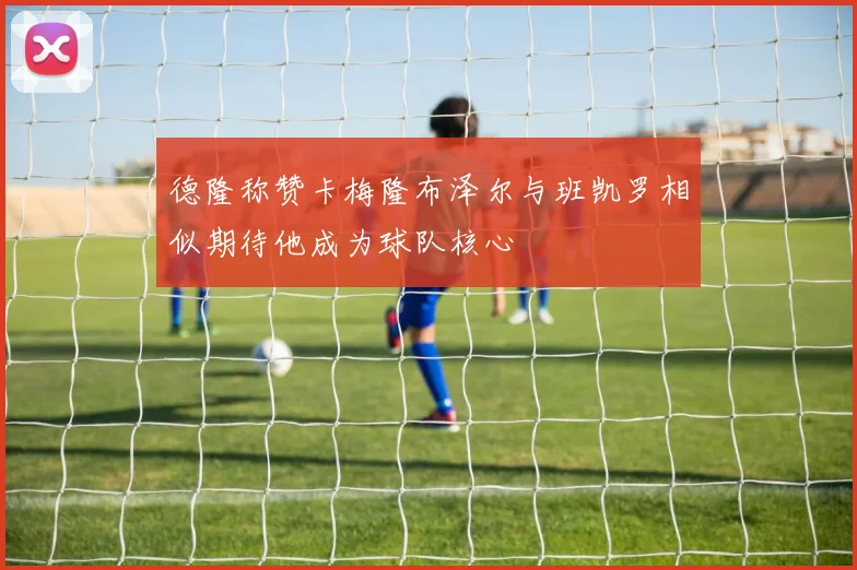 德隆称赞卡梅隆布泽尔与班凯罗相似期待他成为球队核心