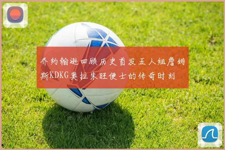 乔约翰逊回顾历史首发五人组詹姆斯KDKG奥拉朱旺便士的传奇时刻