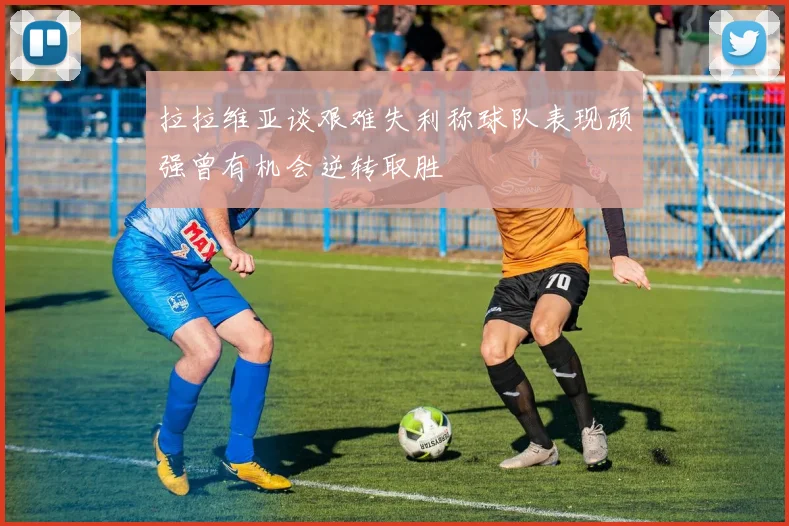 拉拉维亚谈艰难失利称球队表现顽强曾有机会逆转取胜
