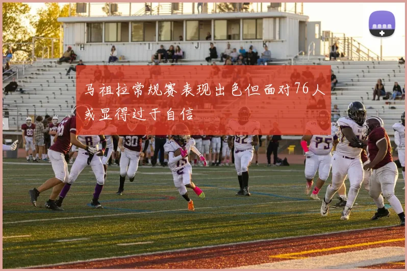 马祖拉常规赛表现出色但面对76人或显得过于自信