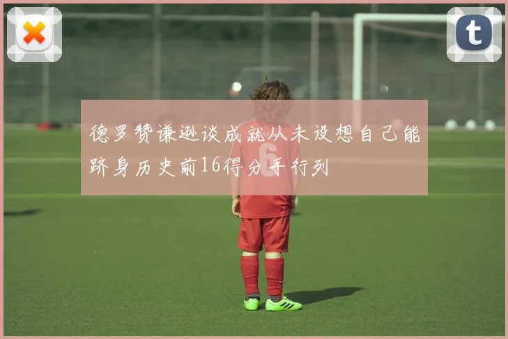 德罗赞谦逊谈成就从未设想自己能跻身历史前16得分手行列