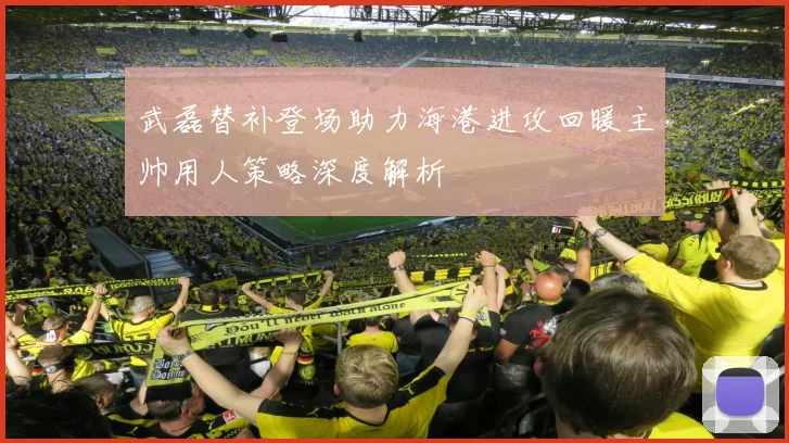 武磊替补登场助力海港进攻回暖主帅用人策略深度解析