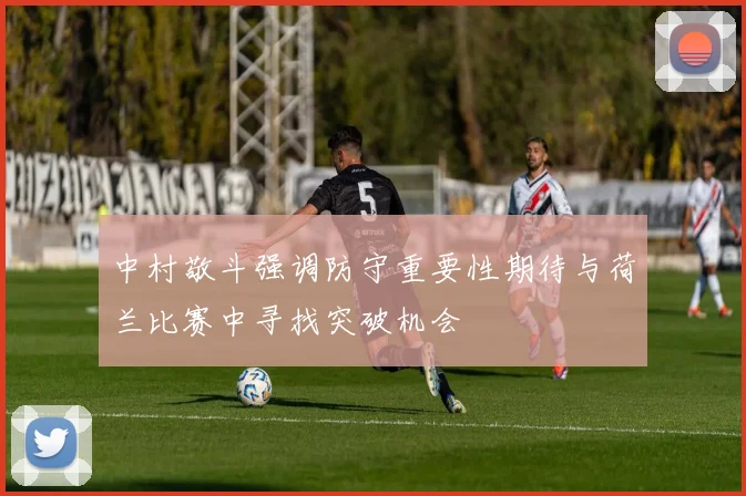 中村敬斗强调防守重要性期待与荷兰比赛中寻找突破机会