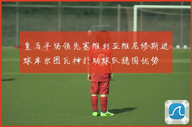 皇马半场领先塞维利亚维尼修斯进球库尔图瓦神扑助球队稳固优势