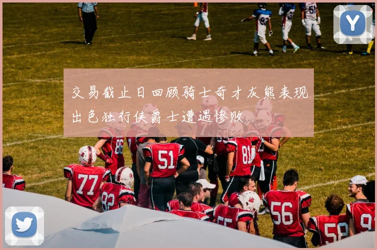 交易截止日回顾骑士奇才灰熊表现出色独行侠爵士遭遇惨败