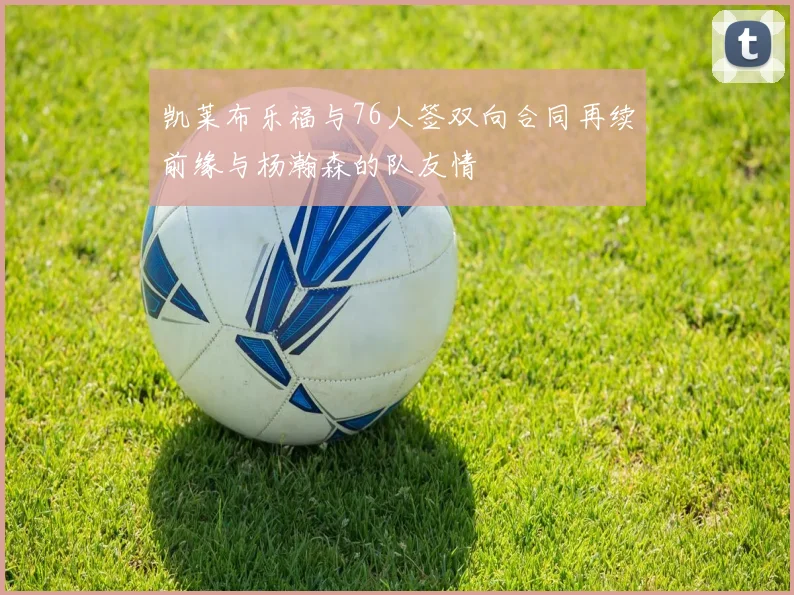 凯莱布乐福与76人签双向合同再续前缘与杨瀚森的队友情