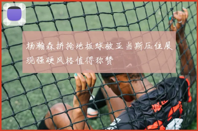 杨瀚森拼抢地板球被亚当斯压住展现强硬风格值得称赞