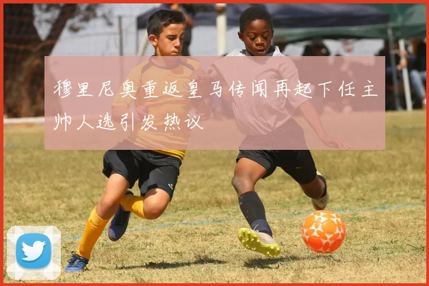 穆里尼奥重返皇马传闻再起下任主帅人选引发热议