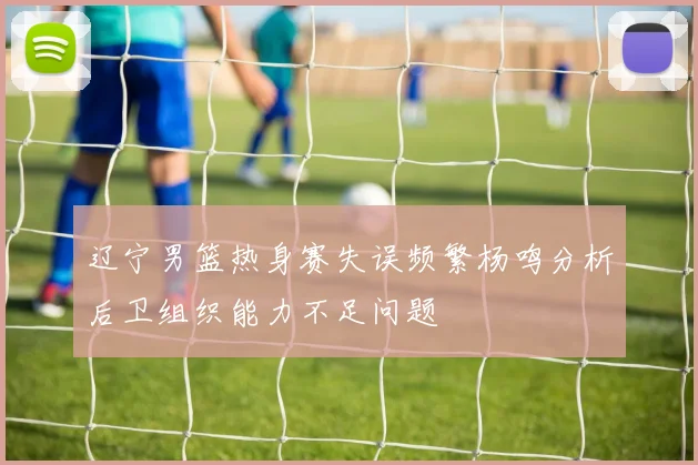 辽宁男篮热身赛失误频繁杨鸣分析后卫组织能力不足问题