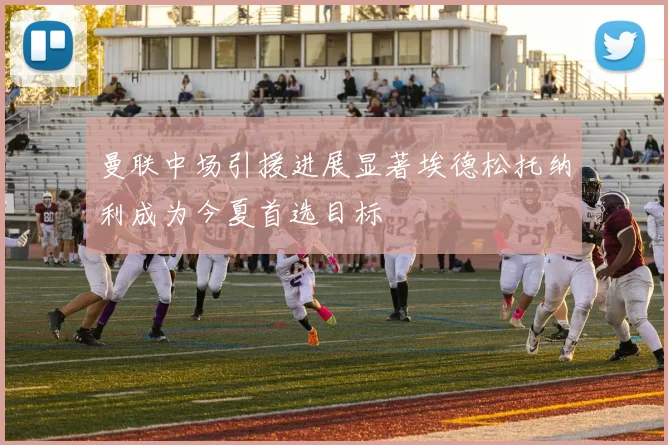 曼联中场引援进展显著埃德松托纳利成为今夏首选目标