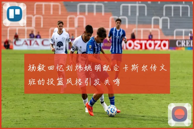 杨毅回忆刘炜姚明配合卡斯尔传文班的投篮风格引发共鸣
