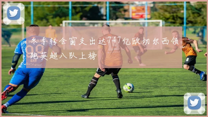 冬季转会窗支出达747亿欧切尔西领跑英超八队上榜