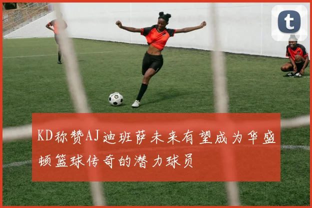 KD称赞AJ迪班萨未来有望成为华盛顿篮球传奇的潜力球员