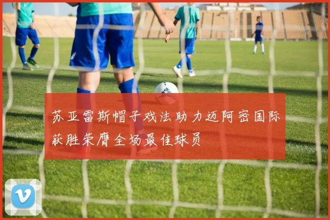 苏亚雷斯帽子戏法助力迈阿密国际获胜荣膺全场最佳球员