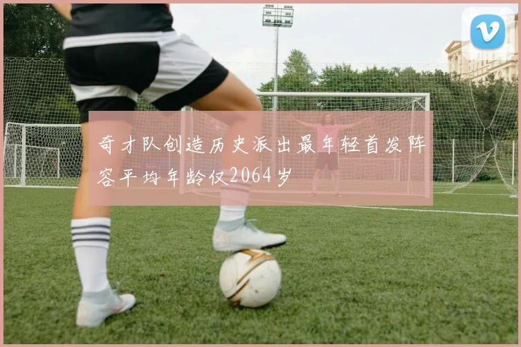奇才队创造历史派出最年轻首发阵容平均年龄仅2064岁