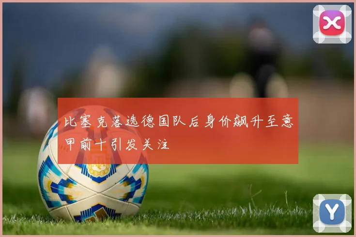 比塞克落选德国队后身价飙升至意甲前十引发关注