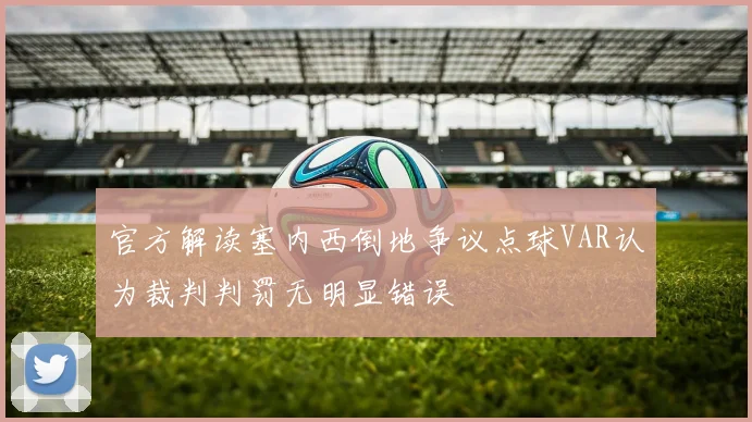 官方解读塞内西倒地争议点球VAR认为裁判判罚无明显错误