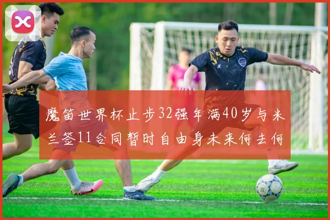 魔笛世界杯止步32强年满40岁与米兰签11合同暂时自由身未来何去何从