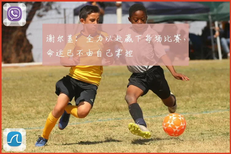 谢尔基：全力以赴赢下每场比赛，命运已不由自己掌控