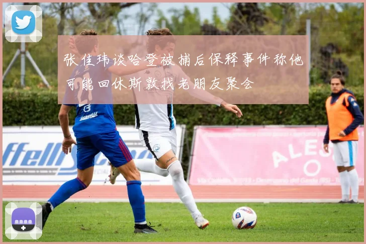 张佳玮谈哈登被捕后保释事件称他可能回休斯敦找老朋友聚会