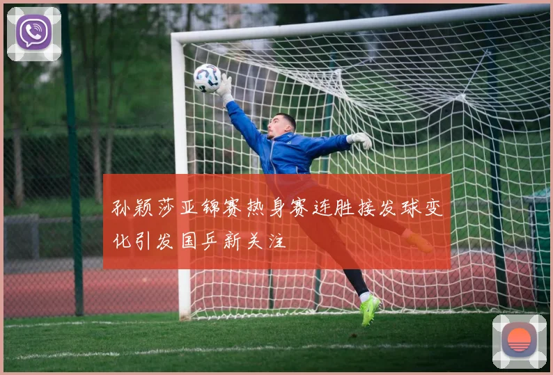 孙颖莎亚锦赛热身赛连胜接发球变化引发国乒新关注