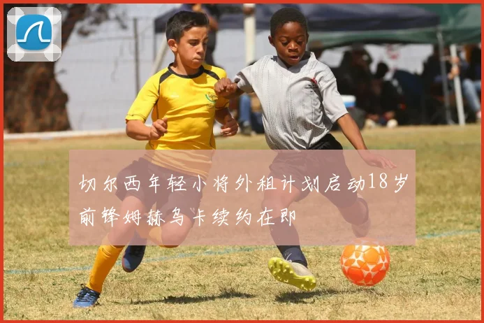 切尔西年轻小将外租计划启动18岁前锋姆赫乌卡续约在即