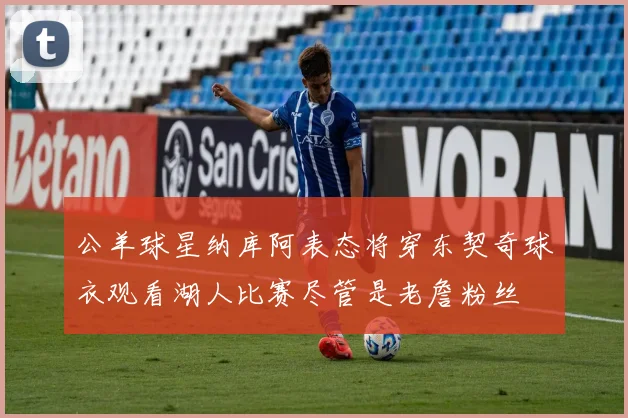 公羊球星纳库阿表态将穿东契奇球衣观看湖人比赛尽管是老詹粉丝