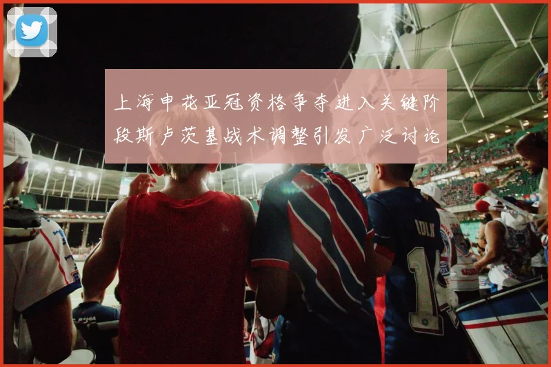 上海申花亚冠资格争夺进入关键阶段斯卢茨基战术调整引发广泛讨论